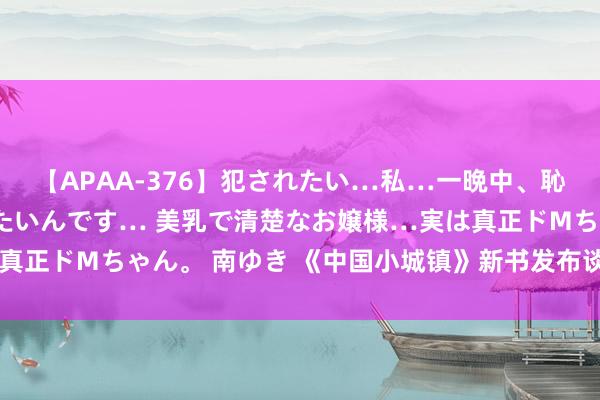 【APAA-376】犯されたい…私…一晩中、恥ずかしい恰好で犯されたいんです… 美乳で清楚なお嬢様…実は真正ドMちゃん。 南ゆき 《中国小城镇》新书发布谈话会在京举行