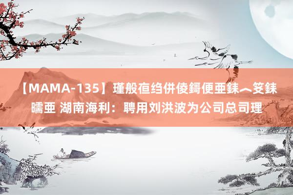 【MAMA-135】瑾般亱绉併倰鎶便亜銇︿笅銇曘亜 湖南海利：聘用刘洪波为公司总司理