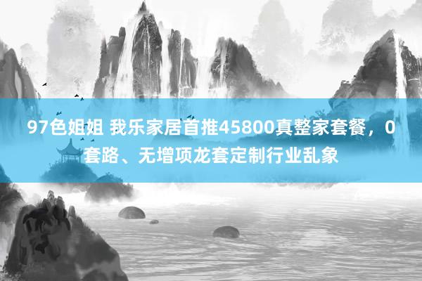 97色姐姐 我乐家居首推45800真整家套餐，0套路、无增项龙套定制行业乱象