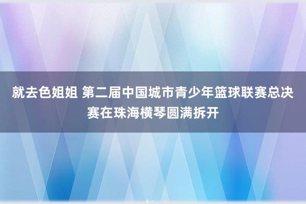 就去色姐姐 第二届中国城市青少年篮球联赛总决赛在珠海横琴圆满拆开