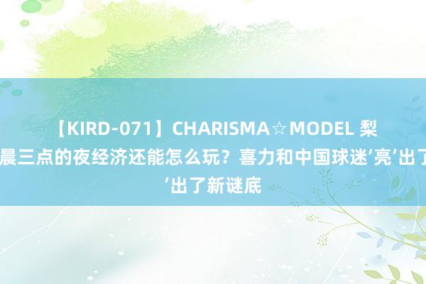 【KIRD-071】CHARISMA☆MODEL 梨々花 凌晨三点的夜经济还能怎么玩？喜力和中国球迷‘亮’出了新谜底