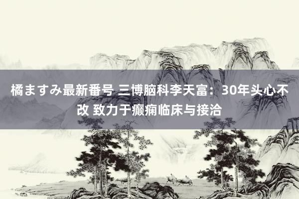 橘ますみ最新番号 三博脑科李天富：30年头心不改 致力于癫痫临床与接洽