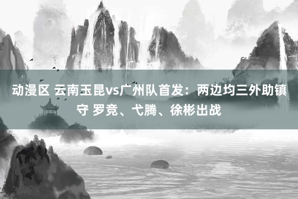 动漫区 云南玉昆vs广州队首发：两边均三外助镇守 罗竞、弋腾、徐彬出战