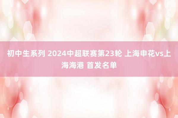 初中生系列 2024中超联赛第23轮 上海申花vs上海海港 首发名单