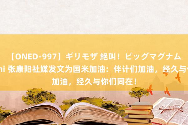 【ONED-997】ギリモザ 絶叫！ビッグマグナムFUCK Ami 张康阳社媒发文为国米加油：伴计们加油，经久与你们同在！