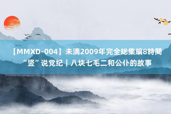 【MMXD-004】未満2009年完全総集編8時間 “竖”说党纪｜八块七毛二和公仆的故事