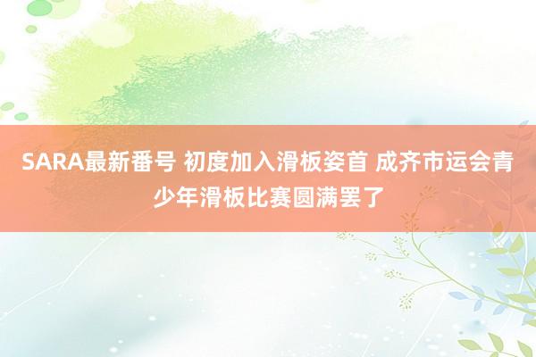 SARA最新番号 初度加入滑板姿首 成齐市运会青少年滑板比赛圆满罢了