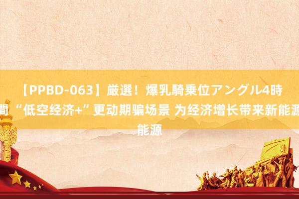 【PPBD-063】厳選！爆乳騎乗位アングル4時間 “低空经济+”更动期骗场景 为经济增长带来新能源