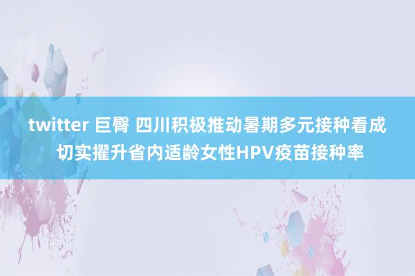 twitter 巨臀 四川积极推动暑期多元接种看成 切实擢升省内适龄女性HPV疫苗接种率