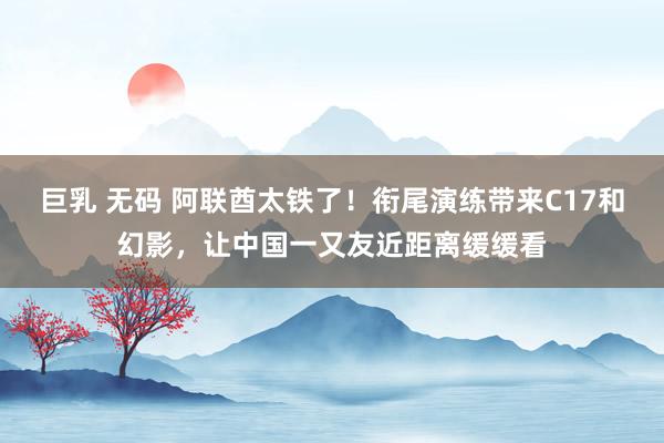 巨乳 无码 阿联酋太铁了！衔尾演练带来C17和幻影，让中国一又友近距离缓缓看