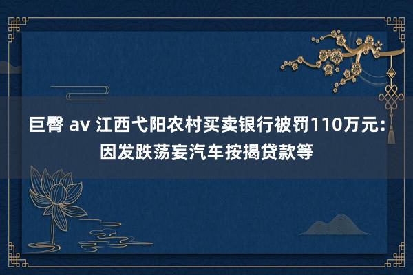 巨臀 av 江西弋阳农村买卖银行被罚110万元：因发跌荡妄汽车按揭贷款等