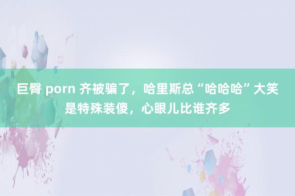 巨臀 porn 齐被骗了，哈里斯总“哈哈哈”大笑是特殊装傻，心眼儿比谁齐多