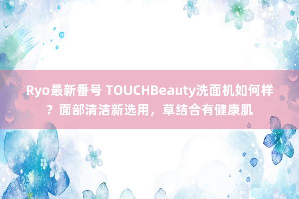 Ryo最新番号 TOUCHBeauty洗面机如何样？面部清洁新选用，草结合有健康肌