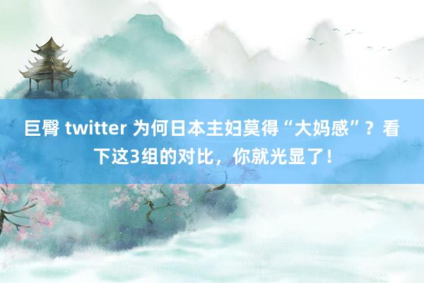 巨臀 twitter 为何日本主妇莫得“大妈感”？看下这3组的对比，你就光显了！