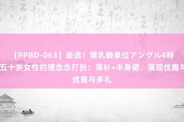 【PPBD-063】厳選！爆乳騎乗位アングル4時間 四五十岁女性的理念念打扮：薄衫+半身裙，展现优雅与多礼