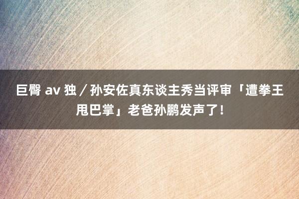 巨臀 av 独／孙安佐真东谈主秀当评审「遭拳王甩巴掌」老爸孙鹏发声了！