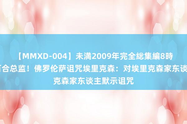 【MMXD-004】未満2009年完全総集編8時間 曾任紫百合总监！佛罗伦萨诅咒埃里克森：对埃里克森家东谈主默示诅咒