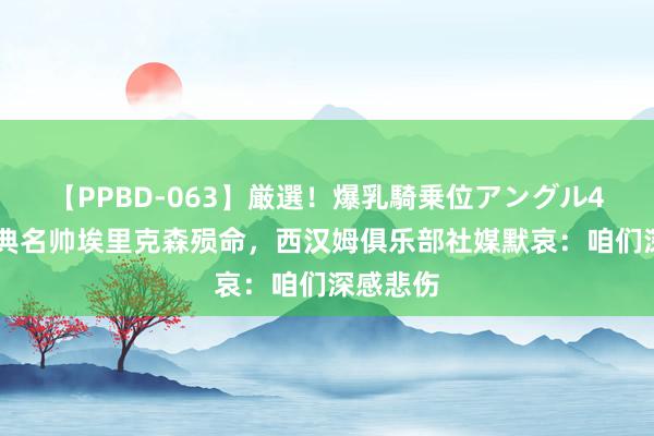 【PPBD-063】厳選！爆乳騎乗位アングル4時間 瑞典名帅埃里克森殒命，西汉姆俱乐部社媒默哀：咱们深感悲伤