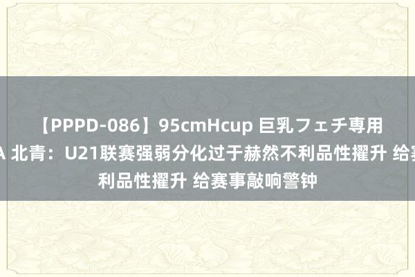 【PPPD-086】95cmHcup 巨乳フェチ専用ソープ SARA 北青：U21联赛强弱分化过于赫然不利品性擢升 给赛事敲响警钟