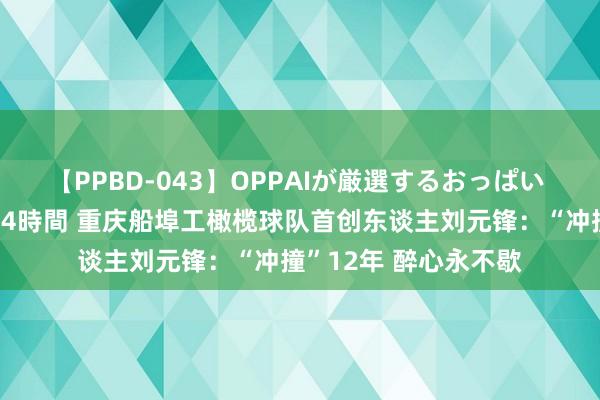 【PPBD-043】OPPAIが厳選するおっぱい 綺麗で敏感な美巨乳4時間 重庆船埠工橄榄球队首创东谈主刘元锋：“冲撞”12年 醉心永不歇