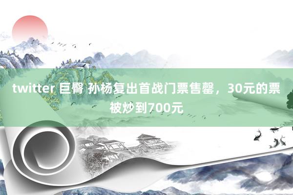 twitter 巨臀 孙杨复出首战门票售罄，30元的票被炒到700元