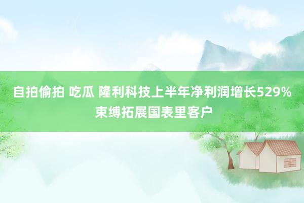 自拍偷拍 吃瓜 隆利科技上半年净利润增长529% 束缚拓展国表里客户