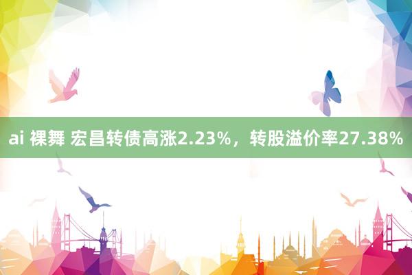 ai 裸舞 宏昌转债高涨2.23%，转股溢价率27.38%