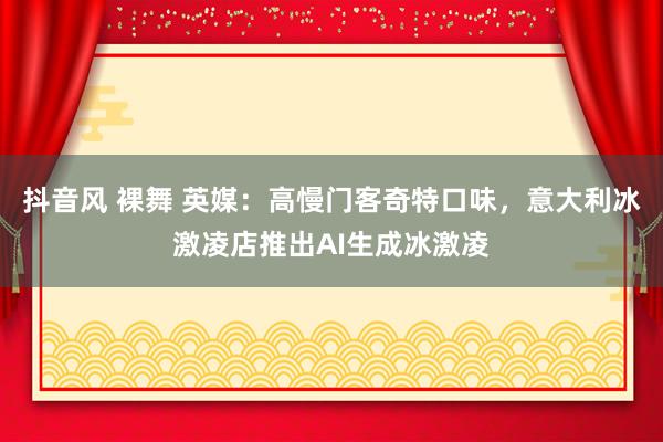 抖音风 裸舞 英媒：高慢门客奇特口味，意大利冰激凌店推出AI生成冰激凌