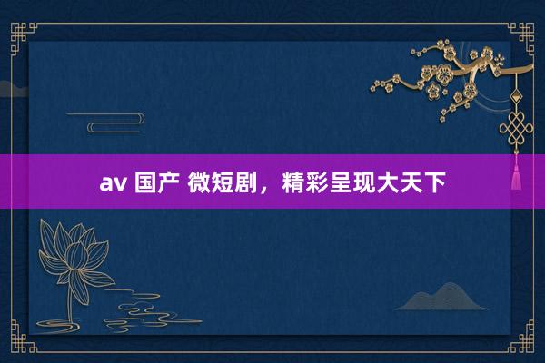 av 国产 微短剧，精彩呈现大天下