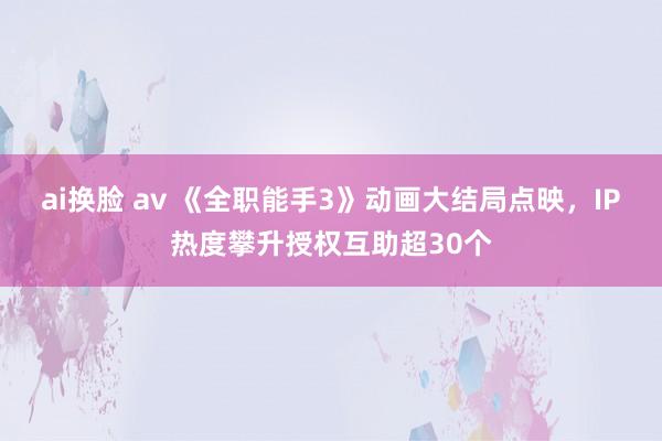 ai换脸 av 《全职能手3》动画大结局点映，IP热度攀升授权互助超30个