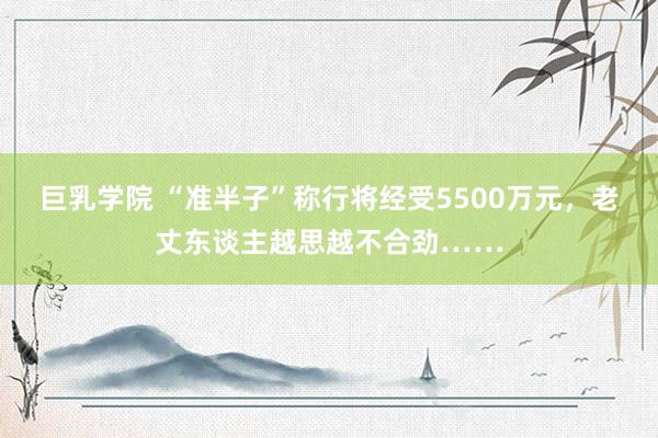 巨乳学院 “准半子”称行将经受5500万元，老丈东谈主越思越不合劲……