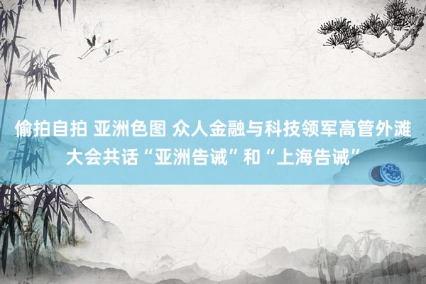 偷拍自拍 亚洲色图 众人金融与科技领军高管外滩大会共话“亚洲告诫”和“上海告诫”