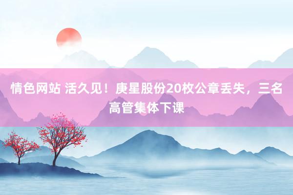 情色网站 活久见！庚星股份20枚公章丢失，三名高管集体下课