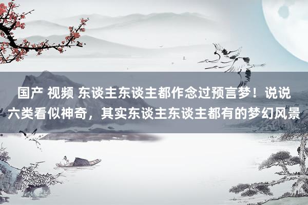 国产 视频 东谈主东谈主都作念过预言梦！说说六类看似神奇，其实东谈主东谈主都有的梦幻风景