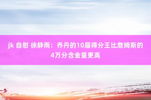 jk 自慰 徐静雨：乔丹的10届得分王比詹姆斯的4万分含金量更高