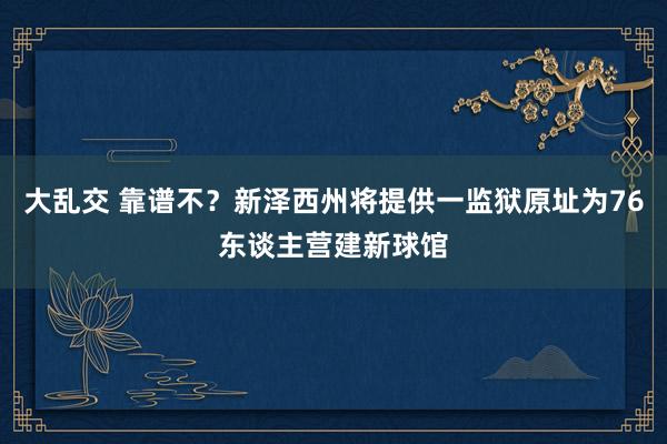 大乱交 靠谱不？新泽西州将提供一监狱原址为76东谈主营建新球馆