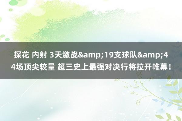 探花 内射 3天激战&19支球队&44场顶尖较量 超三史上最强对决行将拉开帷幕！