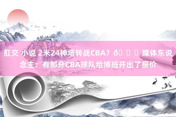 肛交 小说 2米24神塔转战CBA？👀媒体东说念主：有部分CBA球队给博班开出了报价