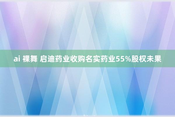 ai 裸舞 启迪药业收购名实药业55%股权未果