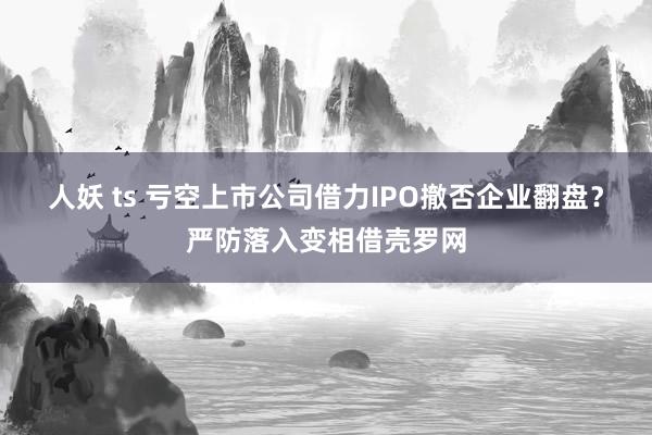 人妖 ts 亏空上市公司借力IPO撤否企业翻盘？严防落入变相借壳罗网