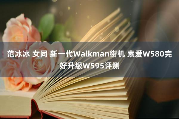 范冰冰 女同 新一代Walkman街机 索爱W580完好升级W595评测