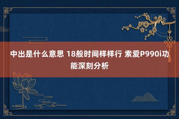 中出是什么意思 18般时间样样行 索爱P990i功能深刻分析