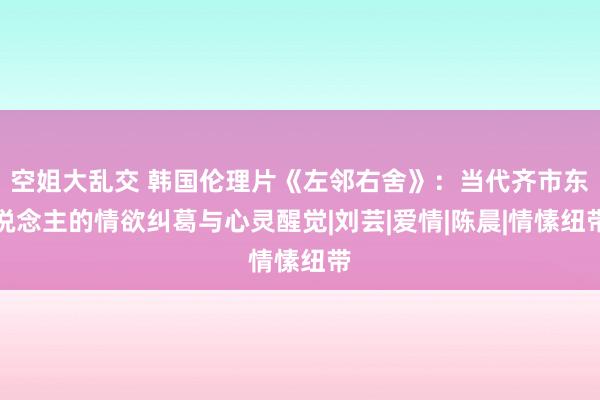 空姐大乱交 韩国伦理片《左邻右舍》：当代齐市东说念主的情欲纠葛与心灵醒觉|刘芸|爱情|陈晨|情愫纽带