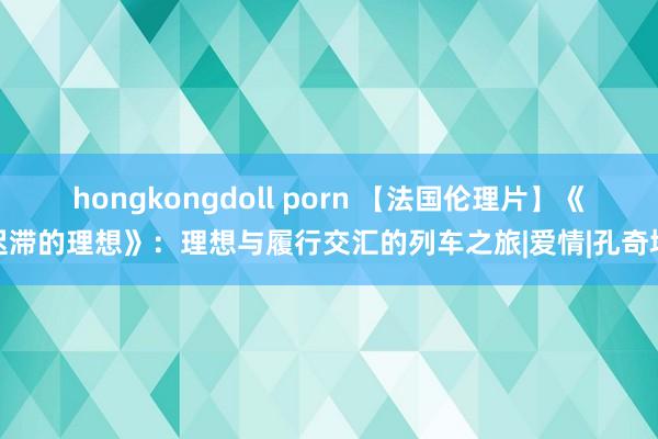 hongkongdoll porn 【法国伦理片】《迟滞的理想》：理想与履行交汇的列车之旅|爱情|孔奇塔