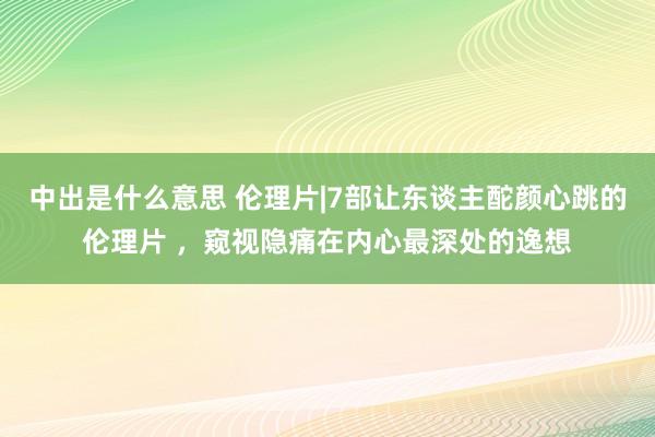 中出是什么意思 伦理片|7部让东谈主酡颜心跳的伦理片 ，窥视隐痛在内心最深处的逸想