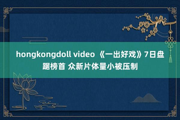 hongkongdoll video 《一出好戏》7日盘踞榜首 众新片体量小被压制