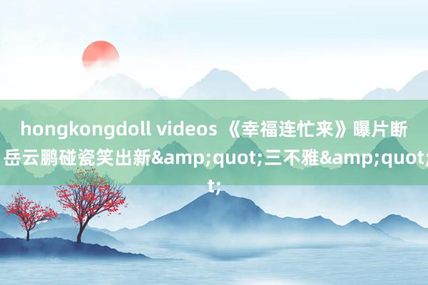 hongkongdoll videos 《幸福连忙来》曝片断 岳云鹏碰瓷笑出新&quot;三不雅&quot;