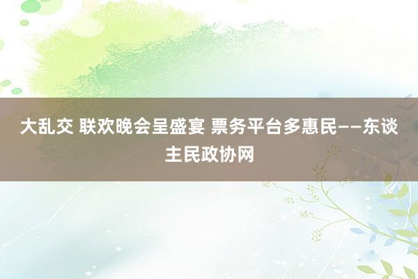 大乱交 联欢晚会呈盛宴 票务平台多惠民——东谈主民政协网