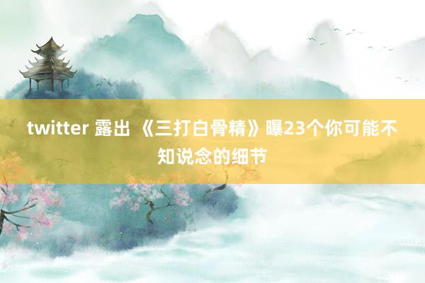 twitter 露出 《三打白骨精》曝23个你可能不知说念的细节