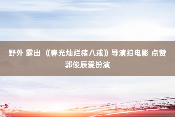 野外 露出 《春光灿烂猪八戒》导演拍电影 点赞郭俊辰爱扮演